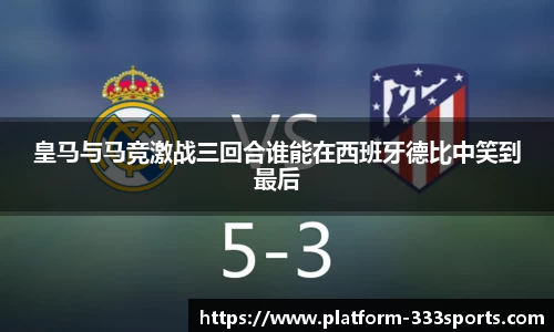 皇马与马竞激战三回合谁能在西班牙德比中笑到最后