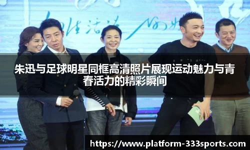 朱迅与足球明星同框高清照片展现运动魅力与青春活力的精彩瞬间